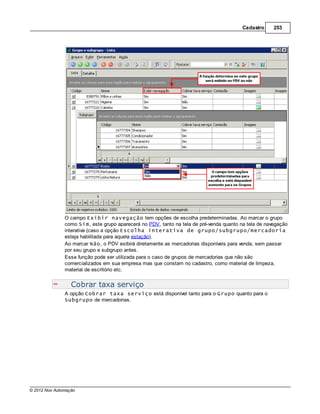 Cadastro     253




               O campo Exibir navegação tem opções de escolha predeterminadas. Ao marcar o grupo
               como Sim, este grupo aparecerá no PDV, tanto na tela de pré-venda quanto na tela de navegação
               interativa (caso a opção Escolha interativa de grupo/subgrupo/mercadoria
               esteja habilitada para aquela estação).
               Ao marcar Não, o PDV exibirá diretamente as mercadorias disponíveis para venda, sem passar
               por seu grupo e subgrupo antes.
               Essa função pode ser utilizada para o caso de grupos de mercadorias que não são
               comercializados em sua empresa mas que constam no cadastro, como material de limpeza,
               material de escritório etc.


                  Cobrar taxa serviço
               A opção Cobrar taxa serviço está disponível tanto para o Grupo quanto para o
               Subgrupo de mercadorias.




© 2012 Nox Automação
 