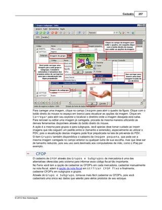 Cadastro     257




               Para carregar uma imagem, clique no campo Imagem para abrir o quadro da figura. Clique com o
               botão direito do mouse no espaço em branco para visualizar as opções da imagem. Clique em
               Carregar para abrir seu explorer e localizar o diretório onde a imagem desejada está salva.
               Para remover ou editar uma imagem já carregada, proceda da mesma maneira utilizando as
               demais ferramentas disponíveis através do botão direito do mouse.
               A ação é a mesma para grupos e para subgrupos, você apenas deve tomar cuidado ao inserir
               imagens que não seguem um padrão entre si (tamanho e extensão), especialmente ao utilizar o
               PDV, pois a visualização destas imagens pode ficar prejudicada na tela de pré-venda do PDV.
               O item Grupos também disponibiliza o cadastro da Imagem pequena, que pode ser a
               mesma imagem carregada no campo anterior ou qualquer outra de sua escolha, mas que deve ser
               de tamanho reduzido, pois seu uso será destinado aos computadores de mão, como o iPaq por
               exemplo.


                  CFOP
               O cadastro de CFOP através dos Grupos e Subgrupos de mercadoria é uma das
               alternativas oferecidas pelo sistema para informar esse código fiscal tão importante.
               No Fenix você tem a opção de cadastrar os CFOP's em cada mercadoria, cadastrar manualmente
               na nota fiscal, aderir à opção da nota fiscal em Utilizar CFOP fixo e finalmente,
               cadastrar CFOP's em subgrupos e grupos.
               Através do Grupo e Subgrupo, torna-se mais fácil cadastrar os CFOP's, pois você
               cadastrará uma única vez dados que valerão para vários produtos de seu estoque.




© 2012 Nox Automação
 