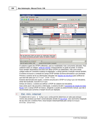 258   Nox Automação - Manual Fenix 1.99




       O cadastro sugere oito CFOP's diferentes, para as modalidades mais comumente utilizadas. Para
       cadastrar todos os códigos, exiba as colunas correspondentes na grade da janela. O sistema
       Fenix também disponibiliza uma lista com vários CFOP's já cadastrados, mas como esses
       códigos estão em constante mudança na legislação, o campo permite a inserção manual também.
       O sistema irá buscar o conteúdo do campo CFOP também de forma eliminatória e por prioridade.
       Primeiro o sistema vai ler as informações indicadas nas Opções da nota fiscal para certificar-se
       que você não optou por Utilizar CFOP fixo.
       Estando desmarcada esta opção, o sistema vai procurar o CFOP no Subgrupo da mercadoria,
       ainda não localizado, buscará no Grupo.
       Ambos em branco, o sistema vai verificar o CFOP do cadastro da mercadoria.
       Caso ainda assim não encontre a informação, o sistema irá abrir o assistente de criação de notas
       fiscais com o campo CFOP em branco, obrigando o usuário ao preenchimento manual, que não é
       recomendado pois aumenta a margem de erro por digitação.


          Est. mín. internet
       O cadastro de Grupos e Subgrupos ainda permite determinar um valor para estoque
       mínimo dos produtos que forem comercializados através da loja virtual, caso você tenha integração
       de seu site com o sistema Fenix. Essa função é desempenhada pelo campo Estoque
       mínimo Internet.




                                                                                     © 2012 Nox Automação
 