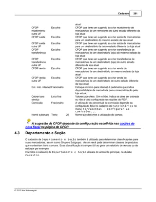 Cadastro      261



                                                     atual
               CFOP              Escolha             CFOP que deve ser sugerido ao criar recebimento de
               recebimento                           mercadorias de um remetente de outro estado diferente da
               outra UF                              loja atual
               CFOP saída        Escolha             CFOP que deve ser sugerido ao criar saída de mercadorias
                                                     para um destinatário do mesmo estado da loja atual
               CFOP saída        Escolha             CFOP que deve ser sugerido ao criar saída de mercadorias
               outra UF                              para um destinatário de outro estado diferente da loja atual
               CFOP              Escolha             CFOP que deve ser sugerido ao criar transferência de
               transferência                         mercadorias de um destinatário (loja) do mesmo estado da
                                                     loja atual
               CFOP              Escolha             CFOP que deve ser sugerido ao criar transferência de
               transferência                         mercadorias de um destinatário (loja) do outro estado
               outra UF                              diferente da loja atual
               CFOP venda        Escolha             CFOP que deve ser sugerido ao criar venda de
                                                     mercadorias de um destinatário do mesmo estado da loja
                                                     atual
               CFOP venda        Escolha             CFOP que deve ser sugerido ao criar venda de
               outra UF                              mercadorias de um destinatário de outro estado diferente
                                                     da loja atual
               Est. mín. internet Fracionário        Estoque mínimo para internet é parâmetro que indica
                                                     disponibilidade da mercadoria para comercialização pela
                                                     loja virtual.
               Cobrar taxa       Lista fixa          Valores possíveis: Sim e Não. Indica se deve ser cobrada
               serviço                               ou não a taxa configurada nas opções do PDV.
               Comissão          Fracionário         A utilização do percentual de comissão depende da
                                                     configuração feita no cadastro de Funcionários no
                                                     menu: Ferramentas - Configurar as
                                                     comissões...
               Nome subgrupo Texto              25   Nome que descreve a utilização do campo.


             A sugestão da CFOP depende da configuração escolhida nas opções da
         nota fiscal na página de CFOP.

4.3      Departamento e Seção
         O cadastro de Departamento e Seção também é utilizado para determinar classificações para
         suas mercadorias, assim como Grupo e Subgrupo. Assim você pode determinar classes de produtos
         que contenham itens comuns. Essa classificação é sempre útil ao gerar um relatório de vendas ou de
         estoque por exemplo.
         Encontre o cadastro de Departamento e Seção através do ambiente principal, na divisão
         Cadastro.




© 2012 Nox Automação
 