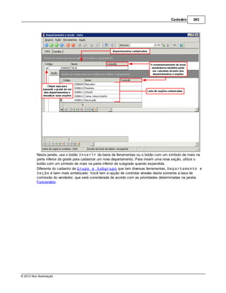 Cadastro     263




         Nesta janela, use o botão Inserir da barra de ferramentas ou o botão com um símbolo de mais na
         parte inferior da grade para cadastrar um novo departamento. Para inserir uma nova seção, utilize o
         botão com um símbolo de mais na parte inferior da subgrade quando expandida.
         Diferente do cadastro de Grupo e Subgrupo que tem diversas ferramentas, Departamento e
         Seção é bem mais sintetizado. Você tem a opção de controlar através deste somente a taxa de
         comissão do vendedor, que será considerada de acordo com as prioridades determinadas na janela
         Funcionário.




© 2012 Nox Automação
 