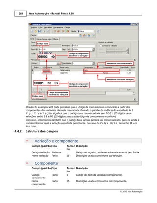 268      Nox Automação - Manual Fenix 1.99




         Através do exemplo você pode perceber que o código da mercadoria é estruturado a partir dos
         componentes das variações daquela mercadoria. Quando o padrão de codificação escolhido foi 5
         Díg. 2 Variação, significa que o código base da mercadoria será 0001 (05 dígitos) e as
         variações serão 38 e 02 (02 dígitos para cada código de componente escolhido).
         Com isso, entendemos também que o código base jamais poderá ser comercializado, pois na venda é
         preciso informar qual a variação escolhida pelo cliente, no caso da Calça Brim, tamanho 38 cor
         Marrom.

4.4.2    Estrutura dos campos


                Variação e componente
              Campo (padrão)Tipo           Taman Descrição
                                           ho
              Código variação Sistema            Código do registro, atribuido automaticamente pelo Fenix
              Nome variação Texto          25    Descrição usada como nome da variação.


                Componente
              Campo (padrão)Tipo           Taman Descrição
                                           ho
              Código          Texto        2     Código do item da variação (componente).
              componente
              Nome            Texto        25     Descrição usada como nome da componente.
              componente

                                                                                        © 2012 Nox Automação
 