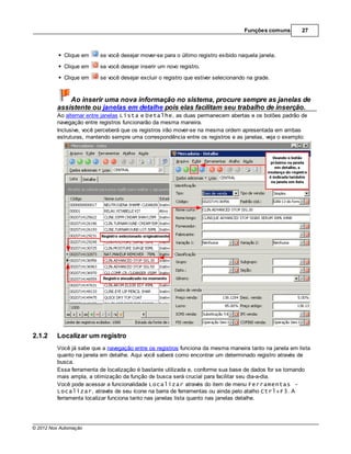 Funções comuns      27



            Clique em    se você desejar mover-se para o último registro exibido naquela janela.
            Clique em    se você desejar inserir um novo registro.

            Clique em    se você desejar excluir o registro que estiver selecionando na grade.


             Ao inserir uma nova informação no sistema, procure sempre as janelas de
         assistente ou janelas em detalhe pois elas facilitam seu trabalho de inserção.
         Ao alternar entre janelas Lista e Detalhe, as duas permanecem abertas e os botões padrão de
         navegação entre registros funcionarão da mesma maneira.
         Inclusive, você perceberá que os registros irão mover-se na mesma ordem apresentada em ambas
         estruturas, mantendo sempre uma correspondência entre os registros e as janelas, veja o exemplo:




2.1.2    Localizar um registro
         Você já sabe que a navegação entre os registros funciona da mesma maneira tanto na janela em lista
         quanto na janela em detalhe. Aqui você saberá como encontrar um determinado registro através de
         busca.
         Essa ferramenta de localização é bastante utilizada e, conforme sua base de dados for se tornando
         mais ampla, a otimização da função de busca será crucial para facilitar seu dia-a-dia.
         Você pode acessar a funcionalidade Localizar através do item de menu Ferramentas -
         Localizar, através de seu ícone na barra de ferramentas ou ainda pelo atalho Ctrl+F3. A
         ferramenta localizar funciona tanto nas janelas lista quanto nas janelas detalhe.




© 2012 Nox Automação
 
