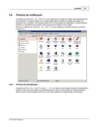 Cadastro     271



4.6      Padrões de codificação
         O cadastro de Padrões de codificação destina-se à criação de códigos para identificação de
         seus produtos. O sistema sugere em sua base padrão alguns modelos de código que podem ser
         utilizados mas, se preferir, você também pode criar um novo padrão de codificação. O sistema oferece
         também um assistente para auxiliá-lo neste processo de criação do novo código.
         Encontre o cadastro de Padrões de codificação através do ambiente principal, na divisão
         Cadastro.




4.6.1    Formas de visualização
         A janela Padrões de codificação - Lista dispõe somente deste modelo de visualização e
         através da lista você pode verificar as especificações de cada um dos padrões de código existentes,
         alterar, inserir e excluir registros bem como criar novos padrões de código através do assistente.




© 2012 Nox Automação
 