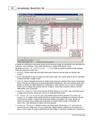 272      Nox Automação - Manual Fenix 1.99




      O padrão de codificação é importante porque ele irá indicar ao código da mercadoria como ele devera se
      comportar, incluir variações, incluir dados da balança ou dígitos verificadores e fixos.
      Na janela Padrões de codificação - Lista todas as opções da grade já estão exibidas,
      sobre elas precisamos saber que:
        Código: Campo preenchido automaticamente pelo sistema e que não pode ser alterado pelo
        usuário.
        Nome: Identificação do tipo de código que está sendo criado, este campo pode ter até 25 caracteres
        e deverá descrever o código criado.
        Padrão: Será a indicação estrutural do código criado para que o sistema Fenix possa compreender
        qual é o formato do código que compete àquele padrão estabelecido. Não recomenda-se alterar este
        padrão, se deseja um padrão diferente de codificação, é mais indicado criar um novo. É importante
        lembrar que um código não pode ter mais de 15 dígitos, sendo este o tamanho máximo incluindo
        verificadores, fixos e variações.
        Somente números: Este campo permite escolher apenas Sim ou Não. Aqui você determina se
        o código será composto apenas por números ou serão permitidas letras.
        Nº exato de caracteres: Aqui você também pode escolher apenas Sim ou Não. Ao
        marcar Sim, os códigos deste padrão deverão ter exatamente a quantidade de caracteres indicada
        na estrutura do código, o sistema não preencherá códigos incompletos com zeros, apenas irá
        informar ao usuário que o código está insuficiente e o usuário deverá corrigir a informação. Se
        marcar Não, esta verificação de dígitos não será realizada.
        Produtos pesáveis: Também trata-se de campo lógico. Ao escolher Sim, você indica ao
        sistema que esse código terá, em sua composição, dígitos variáveis, podendo ser de acordo com o
        preço ou com o peso do produto identificado por este código. É importante lembrar que o sistema e a


                                                                                         © 2012 Nox Automação
 