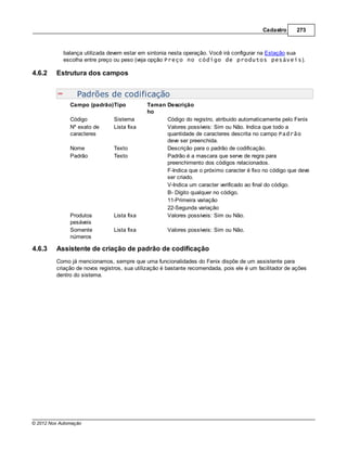 Cadastro      273



            balança utilizada devem estar em sintonia nesta operação. Você irá configurar na Estação sua
            escolha entre preço ou peso (veja opção Preço no código de produtos pesáveis).

4.6.2    Estrutura dos campos


                  Padrões de codificação
               Campo (padrão)Tipo            Taman Descrição
                                             ho
               Código           Sistema            Código do registro, atribuido automaticamente pelo Fenix
               Nº exato de      Lista fixa         Valores possíveis: Sim ou Não. Indica que todo a
               caracteres                          quantidade de caracteres descrita no campo Padrão
                                                   deve ser preenchida.
               Nome             Texto              Descrição para o padrão de codificação.
               Padrão           Texto              Padrão é a mascara que serve de regra para
                                                   preenchimento dos códigos relacionados.
                                                   F-Indica que o próximo caracter é fixo no código que deve
                                                   ser criado.
                                                   V-Indica um caracter verificado ao final do código.
                                                   B- Dígito qualquer no código.
                                                   11-Primeira variação
                                                   22-Segunda variação
               Produtos         Lista fixa         Valores possíveis: Sim ou Não.
               pesáveis
               Somente          Lista fixa           Valores possíveis: Sim ou Não.
               números

4.6.3    Assistente de criação de padrão de codificação
         Como já mencionamos, sempre que uma funcionalidades do Fenix dispõe de um assistente para
         criação de novos registros, sua utilização é bastante recomendada, pois ele é um facilitador de ações
         dentro do sistema.




© 2012 Nox Automação
 
