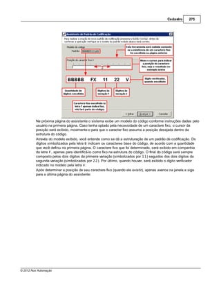 Cadastro     275




         Na próxima página do assistente o sistema exibe um modelo do código conforme instruções dadas pelo
         usuário na primeira página. Caso tenha optado pela necessidade de um caractere fixo, o cursor da
         posição será exibido, movimente-o para que o caracter fixo assuma a posição desejada dentro da
         estrutura do código.
         Através do modelo exibido, você entende como se dá a estruturação de um padrão de codificação. Os
         dígitos simbolizados pela letra B indicam os caracteres base do código, de acordo com a quantidade
         que você definiu na primeira página. O caractere fixo que foi determinado, será exibido em companhia
         da letra F, apenas para identificá-lo como fixo na estrutura do código. O final do código será sempre
         composto pelos dois dígitos da primeira variação (simbolizados por 11) seguidos dos dois dígitos da
         segunda variação (simbolizados por 22). Por último, quando houver, será exibido o dígito verificador
         indicado no modelo pela letra V.
         Após determinar a posição de seu caractere fixo (quando ele existir), apenas avance na janela e siga
         para a última página do assistente:




© 2012 Nox Automação
 