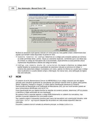 276      Nox Automação - Manual Fenix 1.99




        No final do assistente você apenas indicará um nome para seu novo padrão criado e determinará duas
        opções que também estão disponíveis na janela em lista.
          Somente números no código: Determine se o código será composto apenas por números
          ou serão permitidas letras, pontos, traços ou caracteres especiais. Lembrando que o uso deste tipo
          de símbolo no código da mercadoria não é recomendado, especialmente se você pretende utilizar
          impressoras etiquetadoras e leitores de código de barras.
          Código com número exato de caracteres: Ao marcar o check box, os códigos deste
          padrão deverão ter exatamente a quantidade de caracteres indicada na estrutura do código, o
          sistema não preencherá códigos incompletos com zeros, apenas irá informar ao usuário que o código
          está insuficiente e o usuário deverá corrigir a informação. Se marcar Não, esta verificação de dígitos
          não será realizada.

4.7     NCM
        O cadastro de NCM (Nomenclatura Comum do MERCOSUL) é um código composto por oito dígitos
        utilizado para classificar igualmente as mercadorias que possam transitar entre os países participantes
        (Brasil, Argentina, Paraguai e Uruguai). O critério dessa classificação baseia-se no Sistema
        Harmonizado de Designação e de Codificação de Mercadorias (SH), por isso você também poderá ver
        essa nomenclatura identificada como NCM/SH.
        Esta classificação tem por objetivo facilitar as relações de comércio exterior, determinar o IPI do produto
        e identificar o órgão autorizador de sua importação.
        No sistema Fenix é possível registrar o código NCM diretamente no cadastro da mercadoria, mas
        também é possível cadastrá-lo em uma janela à parte.
        Seu cadastro próprio é necessário somente para casos de mercadoria com substituição tributária, onde
        a Margem valor agregado daquele tipo de produto em cada estado específico deve ser
        informada.
        Encontre o cadastro de NCM através do ambiente principal, na divisão Cadastro.




                                                                                               © 2012 Nox Automação
 