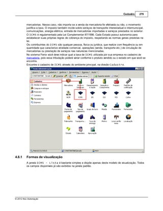 Cadastro     279



         mercadorias. Nesse caso, não importa se a venda da mercadoria foi efetivada ou não, o movimento
         justifica a taxa. O imposto também incide sobre serviços de transporte interestadual e intermunicipal,
         comunicações, energia elétrica, entrada de mercadorias importadas e serviços prestados no exterior.
         O ICMS é regulamentado pela Lei Complementar 87/1996. Cada Estado possui autonomia para
         estabelecer suas próprias regras de cobrança do imposto, respeitando as normas gerais previstas na
         lei.
         Os contribuintes do ICMS são qualquer pessoa, física ou jurídica, que realize com frequência ou em
         quantidade que caracterize atividade comercial, operações (venda, transporte etc.) de circulação de
         mercadorias ou prestação de serviços nas naturezas mencionadas.
         No sistema Fenix você deve indicar qual a taxa de ICMS utilizada por sua empresa no cadastro de
         mercadoria, pois essa tributação poderá variar conforme o produto vendido ou o estado em que você se
         encontra.
         Encontre o cadastro de ICMS através do ambiente principal, na divisão Cadastro.




4.8.1    Formas de visualização
         A janela ICMS - Lista é bastante simples e dispõe apenas deste modelo de visualização. Todos
         os campos disponíveis já são exibidos na janela padrão.




© 2012 Nox Automação
 