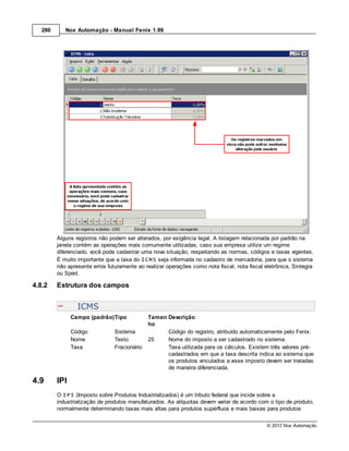 280      Nox Automação - Manual Fenix 1.99




         Alguns registros não podem ser alterados, por exigência legal. A listagem relacionada por padrão na
         janela contém as operações mais comumente utilizadas, caso sua empresa utilize um regime
         diferenciado, você pode cadastrar uma nova situação, respeitando as normas, códigos e taxas vigentes.
         É muito importante que a taxa do ICMS seja informada no cadastro de mercadoria, para que o sistema
         não apresente erros futuramente ao realizar operações como nota fiscal, nota fiscal eletrônica, Sintegra
         ou Sped.

4.8.2    Estrutura dos campos


                 ICMS
               Campo (padrão)Tipo             Taman Descrição
                                              ho
               Código           Sistema             Código do registro, atribuído automaticamente pelo Fenix.
               Nome             Texto         25    Nome do imposto a ser cadastrado no sistema.
               Taxa             Fracionário         Taxa utilizada para os cálculos. Existem três valores pré-
                                                    cadastrados em que a taxa descrita indica ao sistema que
                                                    os produtos vinculados a esse imposto devem ser tratadas
                                                    de maneira diferenciada.

4.9      IPI
         O IPI (Imposto sobre Produtos Industrializados) é um tributo federal que incide sobre a
         industrialização de produtos manufaturados. As alíquotas devem variar de acordo com o tipo de produto,
         normalmente determinando taxas mais altas para produtos supérfluos e mais baixas para produtos

                                                                                              © 2012 Nox Automação
 