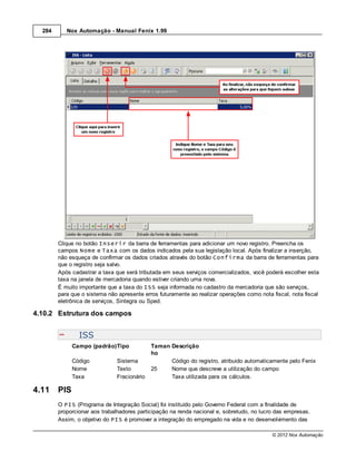 284      Nox Automação - Manual Fenix 1.99




        Clique no botão Inserir da barra de ferramentas para adicionar um novo registro. Preencha os
        campos Nome e Taxa com os dados indicados pela sua legislação local. Após finalizar a inserção,
        não esqueça de confirmar os dados criados através do botão Confirma da barra de ferramentas para
        que o registro seja salvo.
        Após cadastrar a taxa que será tributada em seus serviços comercializados, você poderá escolher esta
        taxa na janela de mercadoria quando estiver criando uma nova.
        É muito importante que a taxa do ISS seja informada no cadastro da mercadoria que são serviços,
        para que o sistema não apresente erros futuramente ao realizar operações como nota fiscal, nota fiscal
        eletrônica de serviços, Sintegra ou Sped.

4.10.2 Estrutura dos campos


                ISS
              Campo (padrão)Tipo             Taman Descrição
                                             ho
              Código           Sistema             Código do registro, atribuido automaticamente pelo Fenix
              Nome             Texto         25    Nome que descreve a utilização do campo
              Taxa             Fracionário         Taxa utilizada para os cálculos.

4.11    PIS
        O PIS (Programa de Integração Social) foi instituído pelo Governo Federal com a finalidade de
        proporcionar aos trabalhadores participação na renda nacional e, sobretudo, no lucro das empresas.
        Assim, o objetivo do PIS é promover a integração do empregado na vida e no desenvolvimento das

                                                                                           © 2012 Nox Automação
 