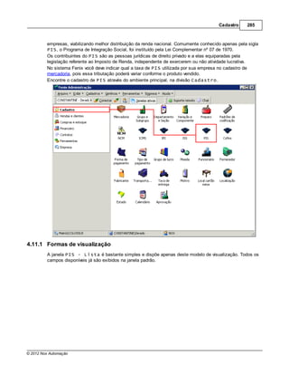 Cadastro     285



         empresas, viabilizando melhor distribuição da renda nacional. Comumente conhecido apenas pela sigla
         PIS, o Programa de Integração Social, foi instituído pela Lei Complementar nº 07 de 1970.
         Os contribuintes do PIS são as pessoas jurídicas de direito privado e a elas equiparadas pela
         legislação referente ao Imposto de Renda, independente de exercerem ou não atividade lucrativa.
         No sistema Fenix você deve indicar qual a taxa de PIS utilizada por sua empresa no cadastro de
         mercadoria, pois essa tributação poderá variar conforme o produto vendido.
         Encontre o cadastro de PIS através do ambiente principal, na divisão Cadastro.




4.11.1 Formas de visualização
         A janela PIS - Lista é bastante simples e dispõe apenas deste modelo de visualização. Todos os
         campos disponíveis já são exibidos na janela padrão.




© 2012 Nox Automação
 