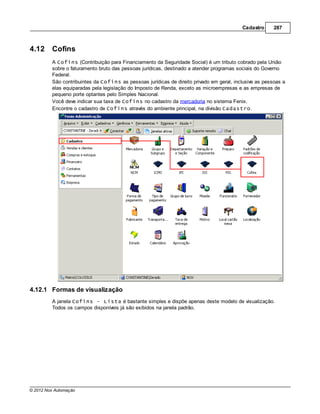 Cadastro      287



4.12     Cofins
         A Cofins (Contribuição para Financiamento da Seguridade Social) é um tributo cobrado pela União
         sobre o faturamento bruto das pessoas jurídicas, destinado a atender programas sociais do Governo
         Federal.
         São contribuintes da Cofins as pessoas jurídicas de direito privado em geral, inclusive as pessoas a
         elas equiparadas pela legislação do Imposto de Renda, exceto as microempresas e as empresas de
         pequeno porte optantes pelo Simples Nacional.
         Você deve indicar sua taxa de Cofins no cadastro da mercadoria no sistema Fenix.
         Encontre o cadastro de Cofins através do ambiente principal, na divisão Cadastro.




4.12.1 Formas de visualização
         A janela Cofins - Lista é bastante simples e dispõe apenas deste modelo de visualização.
         Todos os campos disponíveis já são exibidos na janela padrão.




© 2012 Nox Automação
 