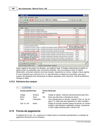 288      Nox Automação - Manual Fenix 1.99




        Alguns registros não podem ser alterados, por exigência legal. A listagem relacionada por padrão na
        janela contém as operações mais comumente utilizadas, caso sua empresa utilize um regime
        diferenciado, você pode cadastrar uma nova situação, respeitando as normas, códigos e taxas vigentes.
        É muito importante que a taxa da Cofins seja informada no cadastro de mercadoria, para que o
        sistema não apresente erros futuramente ao realizar operações como nota fiscal, nota fiscal eletrônica,
        Sintegra ou Sped.

4.12.2 Estrutura dos campos


                COFINS
             Campo (padrão)Tipo              Taman Descrição
                                             ho
             Código            Sistema             Código do registro, atribuido automaticamente pelo Fenix
             Nome              Texto         150   Nome que descreve a utilização do campo
             Taxa              Fracionário         Taxa utilizada para os cálculos. Quando o Cód. sit. trib. for
                                                   igual a '3', então esta taxa representa um valor monetário.
             Cód. sit. trib.   Inteiro             Código da situação tributária apesar de permitir um número
                                                   qualquer, deve respeitar a legislação corrente. Atualmente
                                                   o maior código existente para o campo é 99.

4.13    Forma de pagamento
        O cadastro da Forma de pagamento deverá indicar os possíveis parcelamentos e condições de
        pagamento fornecidos por sua empresa.

                                                                                            © 2012 Nox Automação
 
