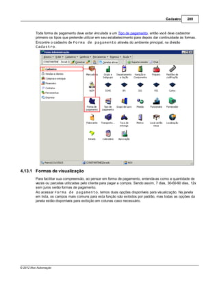 Cadastro      289



         Toda forma de pagamento deve estar vinculada a um Tipo de pagamento, então você deve cadastrar
         primeiro os tipos que pretende utilizar em seu estabelecimento para depois dar continuidade às formas.
         Encontre o cadastro de Forma de pagamento através do ambiente principal, na divisão
         Cadastro.




4.13.1 Formas de visualização
         Para facilitar sua compreensão, ao pensar em forma de pagamento, entenda-as como a quantidade de
         vezes ou parcelas utilizadas pelo cliente para pagar a compra. Sendo assim, 7 dias, 30-60-90 dias, 12x
         sem juros serão formas de pagamento.
         Ao acessar Forma de pagamento, temos duas opções disponíveis para visualização. Na janela
         em lista, os campos mais comuns para esta função são exibidos por padrão, mas todas as opções da
         janela estão disponíveis para exibição em colunas caso necessário.




© 2012 Nox Automação
 