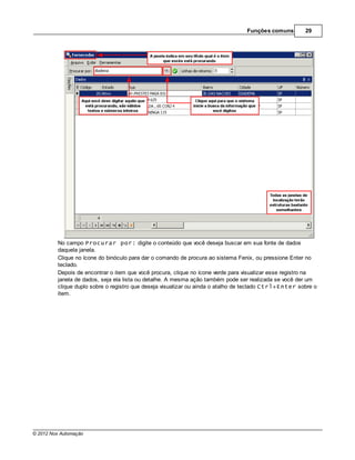 Funções comuns        29




         No campo Procurar por: digite o conteúdo que você deseja buscar em sua fonte de dados
         daquela janela.
         Clique no ícone do binóculo para dar o comando de procura ao sistema Fenix, ou pressione Enter no
         teclado.
         Depois de encontrar o item que você procura, clique no ícone verde para visualizar esse registro na
         janela de dados, seja ela lista ou detalhe. A mesma ação também pode ser realizada se você der um
         clique duplo sobre o registro que deseja visualizar ou ainda o atalho de teclado Ctrl+Enter sobre o
         item.




© 2012 Nox Automação
 