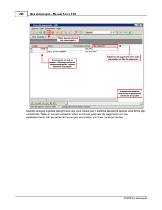 290      Nox Automação - Manual Fenix 1.99




      Quando acessar a janela pela primeira vez você notará que o sistema apresenta apenas uma forma pré-
      cadastrada. Cabe ao usuário cadastrar todas as formas possíveis de pagamento em seu
      estabelecimento não esquecendo de sempre associá-las aos tipos correspondentes.




                                                                                       © 2012 Nox Automação
 