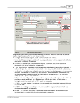 Cadastro      291




         Na visualização em detalhe, recomendada para inserção de novos registros, você pode ver todas as
         opções disponíveis para a Forma de pagamento:
           Código: Identificação do registro, criado automaticamente pelo sistema.
            Nome: Identificação do registro, criado pelo usuário para descrever a forma de pagamento utilizada,
            este campo suporta até 25 caracteres.
            Descrição: Identificação complementar do registro, cadastrada pelo usuário apenas se
            necessário. Este campo suporta até 45 caracteres.
            Tipo pagamento: Indique aqui o tipo de pagamento que será associado à forma cadastrada. O
            cadastro de tipos deve estar previamente realizado e você deve procurá-lo através do botão da lupa.
            Carência entrada: Aqui você pode determinar um prazo (em dias) para que a primeira parcela
            seja paga, considerando-se que esta seja uma entrada. É importante lembrar que a entrada será
            sempre considerada uma parcela, então ao criar uma forma de pagamento 1+2 por exemplo, o
            campo Quant. parcelas deverá ser 3.
            Valor mínimo: Indique neste campo se a forma de pagamento criada exige um valor mínimo de
            compra do cliente. Neste caso, se a venda realizada totalizar valor inferior ao mencionado a
            transação receberá um alerta tanto no PDV quanto na retaguarda.
            Exibir no PDV: Marque Sim para que a forma de pagamento cadastrada seja disponibilizada
            na venda do PDV.
            Exibir na retaguarda: Marque Sim para que a forma de pagamento cadastrada seja
            disponibilizada na venda da retaguarda.
            Quant. parcelas: Indique aqui a quantidade de parcelas da forma de pagamento criada.
            Lembre-se que a entrada também deve ser considerada uma parcela.


© 2012 Nox Automação
 