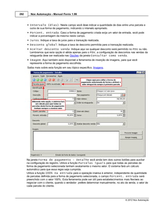 292      Nox Automação - Manual Fenix 1.99



        Intervalo (dias): Neste campo você deve indicar a quantidade de dias entre uma parcela e
        outra de sua forma de pagamento, indicando o intervalo apropriado.
        Porcent. entrada: Caso a forma de pagamento criada exija um valor de entrada, você pode
        indicar a porcentagem da mesma neste campo.
        Juros: Indique a taxa de juros para a transação realizada.
        Desconto global: Indique a taxa de desconto permitida para a transação realizada.
        Aceitar desconto venda: Indique aqui se qualquer desconto será permitido no PDV ou não.
        Lembramos que esta opção é válida apenas para o PDV, a configuração de descontos nas vendas da
        retaguarda deve ser realizada nas Opções da janela Consultar como venda.
        Imagem: Aqui também está disponível a ferramenta de inserção de imagens, para que você
        represente a forma de pagamento escolhida.
      Saiba mais sobre esta função em seu tópico específico. Imagens.




      Na janela Forma de pagamento - Detalhe você ainda tem dois outros botões para auxiliar
      na configuração do registro. Utilize a função Parcelas iguais para que todas as percelas da
      forma de pagamento selecionada tenham exatamente o mesmo valor. O sistema fará um cálculo
      automático para que essa regra seja cumprida.
      Utilize a função 100% na entrada para a operação inversa à anterior, independente da quantidade
      de parcelas definida para a forma de pagamento selecionada, o campo Porcent. entrada será
      preenchido com o valor 100%. Esta ferramenta pode ser útil para estabelecimentos mais flexíveis ao
      negociar com o cliente, quando o vendedor prefere determinar manualmente, no ato da venda, o valor de
      cada parcela do cliente.




                                                                                        © 2012 Nox Automação
 