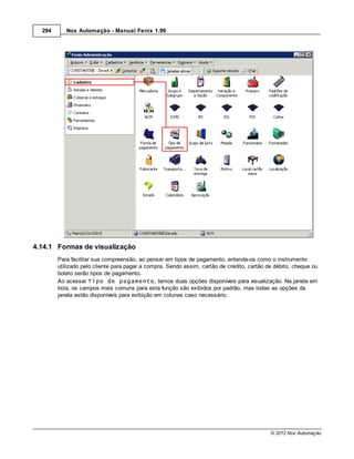 294      Nox Automação - Manual Fenix 1.99




4.14.1 Formas de visualização
        Para facilitar sua compreensão, ao pensar em tipos de pagamento, entenda-os como o instrumento
        utilizado pelo cliente para pagar a compra. Sendo assim, cartão de crédito, cartão de débito, cheque ou
        boleto serão tipos de pagamento.
        Ao acessar Tipo de pagamento, temos duas opções disponíveis para visualização. Na janela em
        lista, os campos mais comuns para esta função são exibidos por padrão, mas todas as opções da
        janela estão disponíveis para exibição em colunas caso necessário.




                                                                                            © 2012 Nox Automação
 