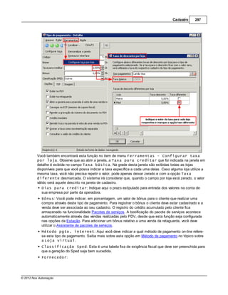 Cadastro      297




         Você também encontrará esta função no item de menu Ferramentas - Configurar taxa
         por loja. Observe que ao abrir a janela, a Taxa para creditar que foi indicada na janela em
         detalhe é exibida no campo Taxa básica. Na grade desta janela são exibidas todas as lojas
         disponíveis para que você possa indicar a taxa específica a cada uma delas. Caso alguma loja utilize a
         mesma taxa, você não precisa repetir o valor, pode apenas deixar zerado e com a opção Taxa
         diferente desmarcada. O sistema irá considerar que, quando o campo por loja está zerado, o valor
         válido será aquele descrito na janela de cadastro.
            Dias para creditar: Indique aqui o prazo estipulado para entrada dos valores na conta de
            sua empresa por parte da operadora.
            Bônus: Você pode indicar, em porcentagem, um valor de bônus para o cliente que realizar uma
            compra através deste tipo de pagamento. Para registrar o bônus o cliente deve estar cadastrado e a
            venda deve ser associada ao seu cadastro. O registro do crédito acumulado pelo cliente fica
            armazenado na funcionalidade Pacotes de serviços. A bonificação do pacote de serviços acontece
            automaticamente através das vendas realizadas pelo PDV, desde que esta função seja configurada
            nas opções da Estação. Para adicionar um bônus relativo a uma venda da retaguarda, você deve
            utilizar o Assistente de pacotes de serviços.
            Método pgto. internet: Aqui você deve indicar a qual método de pagamento on-line refere-
            se este tipo de pagamento. Saiba mais sobre esta opção em Método de pagamento no tópico sobre
            a Loja virtual.
            Classificação Sped: Esta é uma tabela fixa de exigência fiscal que deve ser preenchida para
            que a geração do Sped seja bem sucedida.
            Fornecedor:




© 2012 Nox Automação
 