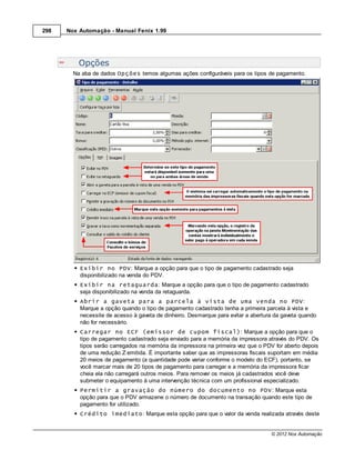 298   Nox Automação - Manual Fenix 1.99




          Opções
        Na aba de dados Opções temos algumas ações configuráveis para os tipos de pagamento.




          Exibir no PDV: Marque a opção para que o tipo de pagamento cadastrado seja
          disponibilizado na venda do PDV.
          Exibir na retaguarda: Marque a opção para que o tipo de pagamento cadastrado
          seja disponibilizado na venda da retaguarda.
          Abrir a gaveta para a parcela à vista de uma venda no PDV:
          Marque a opção quando o tipo de pagamento cadastrado tenha a primeira parcela à vista e
          necessite de acesso à gaveta de dinheiro. Desmarque para evitar a abertura da gaveta quando
          não for necessário.
          Carregar no ECF (emissor de cupom fiscal): Marque a opção para que o
          tipo de pagamento cadastrado seja enviado para a memória da impressora através do PDV. Os
          tipos serão carregados na memória da impressora na primeira vez que o PDV for aberto depois
          de uma redução Z emitida. É importante saber que as impressoras fiscais suportam em média
          20 meios de pagamento (a quantidade pode variar conforme o modelo do ECF), portanto, se
          você marcar mais de 20 tipos de pagamento para carregar e a memória da impressora ficar
          cheia ela não carregará outros meios. Para remover os meios já cadastrados você deve
          submeter o equipamento à uma intervenção técnica com um profissional especializado.
          Permitir a gravação do número do documento no PDV: Marque esta
          opção para que o PDV armazene o número de documento na transação quando este tipo de
          pagamento for utilizado.
          Crédito imediato: Marque esta opção para que o valor da venda realizada através deste


                                                                                   © 2012 Nox Automação
 