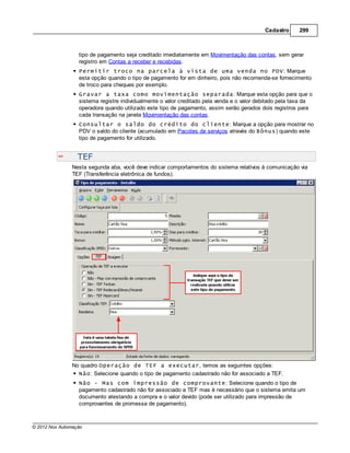 Cadastro     299



                  tipo de pagamento seja creditado imediatamente em Movimentação das contas, sem gerar
                  registro em Contas a receber e recebidas.
                  Permitir troco na parcela à vista de uma venda no PDV: Marque
                  esta opção quando o tipo de pagamento for em dinheiro, pois não recomenda-se fornecimento
                  de troco para cheques por exemplo.
                  Gravar a taxa como movimentação separada: Marque esta opção para que o
                  sistema registre individualmente o valor creditado pela venda e o valor debitado pela taxa da
                  operadora quando utilizado este tipo de pagamento, assim serão gerados dois registros para
                  cada transação na janela Movimentação das contas.
                  Consultar o saldo do crédito do cliente: Marque a opção para mostrar no
                  PDV o saldo do cliente (acumulado em Pacotes de serviços através do Bônus) quando este
                  tipo de pagamento for utilizado.


                  TEF
                Nesta segunda aba, você deve indicar comportamentos do sistema relativos à comunicação via
                TEF (Transferência eletrônica de fundos).




                No quadro Operação de TEF a executar, temos as seguintes opções:
                  Não: Selecione quando o tipo de pagamento cadastrado não for associado a TEF.
                  Não - Mas com impressão de comprovante: Selecione quando o tipo de
                  pagamento cadastrado não for associado a TEF mas é necessário que o sistema emita um
                  documento atestando a compra e o valor devido (pode ser utilizado para impressão de
                  comprovantes de promessa de pagamento).



© 2012 Nox Automação
 