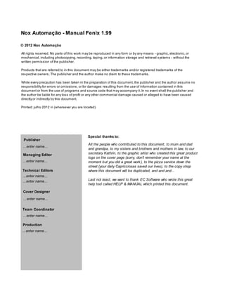 Nox Automação - Manual Fenix 1.99

© 2012 Nox Automação

All rights reserved. No parts of this work may be reproduced in any form or by any means - graphic, electronic, or
mechanical, including photocopying, recording, taping, or information storage and retrieval systems - without the
written permission of the publisher.

Products that are referred to in this document may be either trademarks and/or registered trademarks of the
respective owners. The publisher and the author make no claim to these trademarks.

While every precaution has been taken in the preparation of this document, the publisher and the author assume no
responsibility for errors or omissions, or for damages resulting from the use of information contained in this
document or from the use of programs and source code that may accompany it. In no event shall the publisher and
the author be liable for any loss of profit or any other commercial damage caused or alleged to have been caused
directly or indirectly by this document.

Printed: julho 2012 in (whereever you are located)




                                             Special thanks to:
 Publisher
                                             All the people who contributed to this document, to mum and dad
 ...enter name...
                                             and grandpa, to my sisters and brothers and mothers in law, to our
 Managing Editor                             secretary Kathrin, to the graphic artist who created this great product
                                             logo on the cover page (sorry, don't remember your name at the
 ...enter name...                            moment but you did a great work ), to the pizza service down the
                                             street (your daily Capricciosas saved our lives), to the copy shop
Technical Editors                            where this document will be duplicated, and and and...
 ...enter name...
 ...enter name...                            Last not least, we want to thank EC Software who wrote this great
                                             help tool called HELP & MANUAL which printed this document.

 Cover Designer
 ...enter name...

Team Coordinator
 ...enter name...

 Production
...enter name...
 