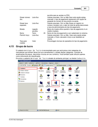 Cadastro     301



                                                   escolha para as vendas no PDV.
               Gravar número    Lista fixa         Valores possíveis: Sim ou Não.Caso esta opção esteja
               doc.                                marcada, o tipo de pagamento aparecerá com opção de
                                                   gravação do número do documento na venda.
               Gravar taxa      Lista fixa         Valores possíveis: Sim ou Não.Grava um registro no
               separado                            contas a receber com o valor do total da venda descontado
                                                   a taxa da administradora do tipo de pagamento.
               Moeda            Ligação            Nome da moeda utiliza quando o tipo de pagamento é um
                                escolha            crédito imediato.
               Nome             Texto         25   Nome do tipo de pagamento a ser cadastrado no sistema.
               Permitir troco   Lista fixa         Valores possíveis: Sim ou Não. Caso esta opção esteja
                                                   marcada, o Fenix calculará o troco a ser devolvido ao
                                                   cliente.
               Taxa para        Valor              Porcentagem da taxa da operadora do tipo de pagamento.
               creditar

4.15     Grupo de lucro
         O cadastro de Grupo de lucro é recomendado para que você possa criar categorias de
         mercadorias que tenham faixas de lucro semelhantes e, através destas categorias, controlar as
         atualizações de preços, descontos e lucros em seu comércio. Você também pode utilizá-lo apenas
         como instrumento de classificação.
         Encontre o cadastro de Grupo de lucro através do ambiente principal, na divisão Cadastro.




© 2012 Nox Automação
 