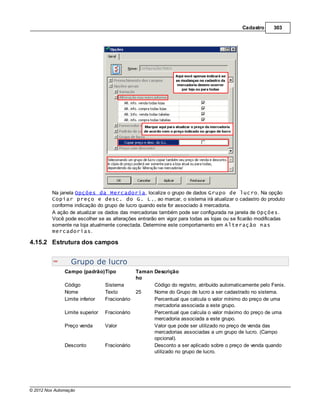 Cadastro      303




         Na janela Opções da Mercadoria, localize o grupo de dados Grupo de lucro. Na opção
         Copiar preço e desc. do G. L., ao marcar, o sistema irá atualizar o cadastro do produto
         conforme indicação do grupo de lucro quando este for associado à mercadoria.
         A ação de atualizar os dados das mercadorias também pode ser configurada na janela de Opções.
         Você pode escolher se as alterações entrarão em vigor para todas as lojas ou se ficarão modificadas
         somente na loja atualmente conectada. Determine este comportamento em Alteração nas
         mercadorias.

4.15.2 Estrutura dos campos


                  Grupo de lucro
               Campo (padrão)Tipo              Taman Descrição
                                               ho
               Código            Sistema             Código do registro, atribuído automaticamente pelo Fenix.
               Nome              Texto         25    Nome do Grupo de lucro a ser cadastrado no sistema.
               Limite inferior   Fracionário         Percentual que calcula o valor mínimo do preço de uma
                                                     mercadoria associada a este grupo.
               Limite superior   Fracionário         Percentual que calcula o valor máximo do preço de uma
                                                     mercadoria associada a este grupo.
               Preço venda       Valor               Valor que pode ser utilizado no preço de venda das
                                                     mercadorias associadas a um grupo de lucro. (Campo
                                                     opcional).
               Desconto          Fracionário         Desconto a ser aplicado sobre o preço de venda quando
                                                     utilizado no grupo de lucro.




© 2012 Nox Automação
 