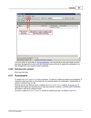 Cadastro     305




         A Moeda pode ser associada ao Tipo de pagamento, mas recomenda-se esta associação somente
         para tipos de pagamento à vista, pois não é possível associar formas de pagamento parceladas à um
         tipo de pagamento que contenha moeda cadastrada.

4.16.2 Estrutura dos campos
         Enter topic text here.

4.17     Funcionário
         O cadastro de Funcionário é muito importante no sistema e dispõe de diversas funcionalidades. É
         importante saber que todos os funcionários de sua empresa devem ser cadastrados, independente se
         utilizam o sistema Fenix ou não.
         Entenda que há uma diferença entre o cadastro de Funcionário e o cadastro de Usuário. O
         segundo será aquele que necessita de um login para acessar o sistema, o primeiro será o funcionário
         da empresa, seja ele em qualquer função.
         Encontre o cadastro de Funcionário através do ambiente principal, na divisão Cadastro.




© 2012 Nox Automação
 