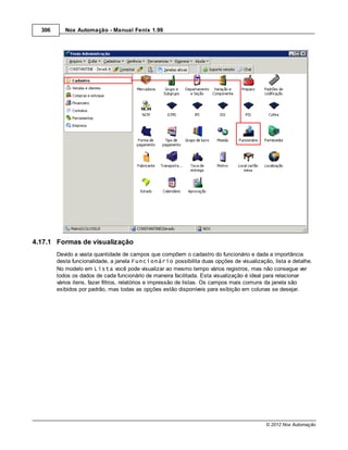 306      Nox Automação - Manual Fenix 1.99




4.17.1 Formas de visualização
        Devido a vasta quantidade de campos que compõem o cadastro do funcionário e dada a importância
        desta funcionalidade, a janela Funcionário possibilita duas opções de visualização, lista e detalhe.
        No modelo em Lista você pode visualizar ao mesmo tempo vários registros, mas não consegue ver
        todos os dados de cada funcionário de maneira facilitada. Esta visualização é ideal para relacionar
        vários itens, fazer filtros, relatórios e impressão de listas. Os campos mais comuns da janela são
        exibidos por padrão, mas todas as opções estão disponíveis para exibição em colunas se desejar.




                                                                                          © 2012 Nox Automação
 