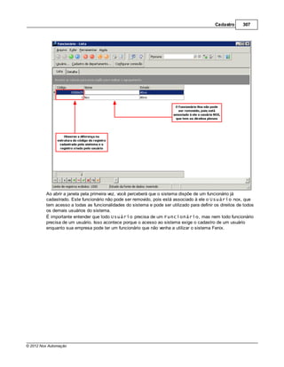 Cadastro      307




         Ao abrir a janela pela primeira vez, você perceberá que o sistema dispõe de um funcionário já
         cadastrado. Este funcionário não pode ser removido, pois está associado à ele o Usuário nox, que
         tem acesso a todas as funcionalidades do sistema e pode ser utilizado para definir os direitos de todos
         os demais usuários do sistema.
         É importante entender que todo Usuário precisa de um Funcionário, mas nem todo funcionário
         precisa de um usuário. Isso acontece porque o acesso ao sistema exige o cadastro de um usuário
         enquanto sua empresa pode ter um funcionário que não venha a utilizar o sistema Fenix.




© 2012 Nox Automação
 
