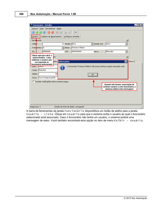308      Nox Automação - Manual Fenix 1.99




      A barra de ferramentas da janela Funcionário disponibiliza um botão de atalho para a janela
      Usuário - Lista. Clique em Usuário para que o sistema exiba o usuário ao qual o funcionário
      selecionado está associado. Caso o funcionário não tenha um usuário, o sistema exibirá uma
      mensagem de aviso. Você também encontrará esta opção no item de menu Exibir - Usuário.




                                                                                © 2012 Nox Automação
 