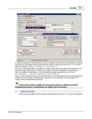 Cadastro      309




         O sistema disponibiliza uma ferramenta exclusiva ao cadastro de funcionário que é bastante útil quando
         a estrutura de sua empresa utilizar microterminais, iPAQs ou cartão de consumo (Ctrl+E no PDV).
         Trata-se da função Alterar código do funcionário.
         Visto que o sistema estabelece por padrão um código muito longo para o registro de funcionário, você
         pode alterar este código para um número mais simples, facilitando a digitação e memorização ao
         utilizar os periféricos mencionados. Você encontrará esta opção apenas pelo item de menu
         Ferramentas - Alterar código do funcionário.
         Porém é muito importante salientar que esta ferramenta funcionará apenas quando utilizada logo após a
         inserção do novo funcionário. Qualquer ação realizada com ele, até mesmo sua associação a um
         usuário, inibirá o funcionamento da função.


             A ferramenta Alterar código do funcionário pode ser utilizada somente
         imediatamente após a confirmação do registro de funcionário.

                  Identificação
               O primeiro grupo de dados exibe os campos necessários para Identificação do funcionário.




© 2012 Nox Automação
 