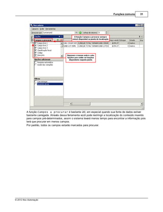 Funções comuns        31




         A função Campos a procurar é bastante útil, em especial quando sua fonte de dados estiver
         bastante carregada. Através dessa ferramenta você pode restringir a localização do conteúdo inserido
         para campos pré-determinados, assim o sistema levará menos tempo para encontrar a informação pois
         terá que procurar em menos campos.
         Por padrão, todos os campos estarão marcados para procurar.




© 2012 Nox Automação
 