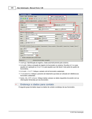 310   Nox Automação - Manual Fenix 1.99




          Código: Identificação do registro, criado automaticamente pelo sistema.
          Estado: Indica a situação do registro do funcionário no sistema. Escolha Ativo para
          aqueles em operação ou Inativo para aqueles que não fazem mais parte do quadro de
          funcionários.
          Estado civil: Indique o estado civil do funcionário cadastrado.
          Tratamento: Indique o pronome de tratamento que deve ser utilizado em referência ao
          funcionário cadastrado.
          Nome, RG, CPF e Sexo: Indique nestes campos os dados requeridos de acordo com as
          informações fornecidas por seu funcionário.


          Endereço e dados para contato
       O segundo grupo de dados requer os dados de contato e endereço de seu funcionário.




                                                                                    © 2012 Nox Automação
 