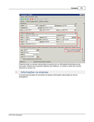 Cadastro     311




               Preencha todos os campos mencionados de acordo com as informações fornecidas por seu
               funcionário. Observe que é possível cadastrar dois telefones, um celular e ainda outro número
               adicional no campo Fax.


                  Informações na empresa
               A primeira aba de dados do funcionário irá requerer informações relacionadas ao vínculo
               empregatício.




© 2012 Nox Automação
 