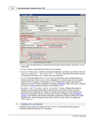 312   Nox Automação - Manual Fenix 1.99




          Loja: Aqui você deve informar a qual loja este funcionário está vinculado, quando fizer uso de
          várias filiais.
          Cargo: Indique o cargo deste funcionário em sua empresa.
          Salário: Informe aqui o salário do funcionário cadastrado. Lembre-se que através do item de
          menu Ferramentas - Personalizar a janela você pode remover estes campos
          da visualização de acordo com o usuário que está acessando.
          Turno: Você pode determinar um Turno para um funcionário, para um departamento ou
          ainda para uma loja. Para a Loja o turno é obrigatório e o sistema sugere um turno padrão
          quando o Fenix é instalado. A ferramenta Turno é utilizada para prever e administrar os
          prazos para cumprimento de solicitações realizadas via Processo. Saiba mais sobre o cadastro
          de turnos em Turno acessado através da funcionalidade Loja.
          Receber notificações sobre contatos longos: Marque esta opção se
          desejar que o funcionário selecionado receba avisos em seu sistema sempre que outro
          funcionário estiver realizando um contato de duração mais longa que o limite estabelecido.
          Determine as durações mínimas e máximas dos contatos em Opções da janela Clientes a
          contatar. Você também pode receber notificações quando esta situação acontecer em outros
          departamentos. Veja esta opção na aba Departamento aqui mesmo no cadastro de
          Funcionário.


          Dados de vendedor
       A segunda aba de dados do cadastro de Funcionário será melhor utilizada quando o
       funcionário cadastrado tratar-se de um vendedor.



                                                                                      © 2012 Nox Automação
 