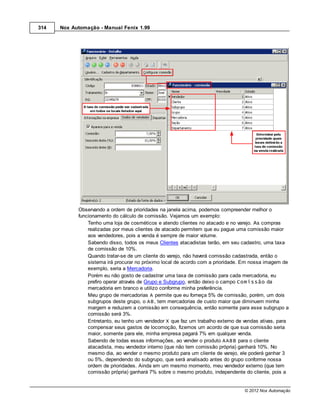 314   Nox Automação - Manual Fenix 1.99




            Observando a ordem de prioridades na janela acima, podemos compreender melhor o
            funcionamento do cálculo de comissão. Vejamos um exemplo:
                Tenho uma loja de cosméticos e atendo clientes no atacado e no varejo. As compras
                realizadas por meus clientes de atacado permitem que eu pague uma comissão maior
                aos vendedores, pois a venda é sempre de maior volume.
                Sabendo disso, todos os meus Clientes atacadistas terão, em seu cadastro, uma taxa
                de comissão de 10%.
                Quando tratar-se de um cliente do varejo, não haverá comissão cadastrada, então o
                sistema irá procurar no próximo local de acordo com a prioridade. Em nossa imagem de
                exemplo, seria a Mercadoria.
                Porém eu não gosto de cadastrar uma taxa de comissão para cada mercadoria, eu
                prefiro operar através de Grupo e Subgrupo, então deixo o campo Comissão da
                mercadoria em branco e utilizo conforme minha preferência.
                Meu grupo de mercadorias A permite que eu forneça 5% de comissão, porém, um dois
                subgrupos deste grupo, o AB, tem mercadorias de custo maior que diminuem minha
                margem e reduzem a comissão em consequência, então somente para esse subgrupo a
                comissão será 3%.
                Entretanto, eu tenho um vendedor X que faz um trabalho externo de vendas ativas, para
                compensar seus gastos de locomoção, fizemos um acordo de que sua comissão seria
                maior, somente para ele, minha empresa pagará 7% em qualquer venda.
                Sabendo de todas essas informações, ao vender o produto AABB para o cliente
                atacadista, meu vendedor interno (que não tem comissão própria) ganhará 10%. No
                mesmo dia, ao vender o mesmo produto para um cliente de varejo, ele poderá ganhar 3
                ou 5%, dependendo do subgrupo, que será analisado antes do grupo conforme nossa
                ordem de prioridades. Ainda em um mesmo momento, meu vendedor externo (que tem
                comissão própria) ganhará 7% sobre o mesmo produto, independente do cliente, pois a


                                                                                  © 2012 Nox Automação
 