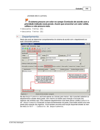Cadastro     315



                          prioridade dele é a primeira.


                             O sistema procura um valor no campo Comissão de acordo com a
                       prioridade indicada nesta janela. Assim que encontrar um valor válido,
                       utiliza-o e não procura mais.
                  Desconto limite (%):
                  Desconto limite ($):


                  Departamento
               Nesta aba você vai determinar comportamentos do sistema de acordo com o departamento ao
               qual o funcionário pertence.




               Na aba Departamento você terá apenas as colunas para marcar, não é possível cadastrar os
               departamentos através desta grade, nem mesmo os botões para inserção e exclusão dos
               registros são exibidos aqui. Para cadastrar departamentos você deve utilizar o botão Cadastro
               de departamento localizado na barra de ferramentas da janela. Este botão exibirá uma nova
               janela para inserção dos registros. Você também encontra esta função disponível através do item
               de menu Exibir - Cadastro de departamento.




© 2012 Nox Automação
 