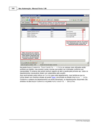 316   Nox Automação - Manual Fenix 1.99




       Na janela Departamento funcionário - Lista os campos mais utilizados estão
       exibidos por padrão, mas existem outras colunas que podem ser mostradas conforme sua
       necessidade. O sistema não exibirá nenhum registro ao abrir a janela pela primeira vez, todos os
       departamentos necessários devem ser cadastrados pelo usuário.
       Aqui você também pode indicar um Turno para cada departamento, mas lembre-se que os
       turnos devem ser inseridos através da janela Turno, encontrada na divisão Empresa - Loja.
       Conforme o cadastro de departamentos vai sendo alimentado, os departamentos disponíveis são
       exibidos na aba Departamento na janela Funcionário - Detalhe.




                                                                                     © 2012 Nox Automação
 