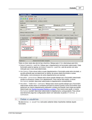 Cadastro     317




               Todos os itens nesta aba são do tipo check box. Marque para Sim e desmarque para Não.
                 Departamento padrão: Indique aqui o departamento do funcionário selecionado. Cada
                 funcionário pode ter apenas um Departamento padrão, será de acordo com esta
                 indicação que o turno será determinado.
                  Pertence: Esta coluna indica a quais departamentos o funcionário pode estar vinculado, a
                  escolha atribuída aqui vai determinar os direitos de acesso deste funcionário a outras
                  informações, como processos de outros departamentos por exemplo.
                  Receber processo: Marque esta coluna quando desejar que o funcionário selecionado
                  receba os processos criados à um departamento. Para marcar esta opção, a coluna
                  Pertence também deve estar selecionada no departamento correspondente.
                  Receber lembrete contato: Marque esta coluna quando desejar que o funcionário
                  selecionado receba avisos no ambiente principal do sistema quando outros funcionários (que
                  pertencem ao mesmo departamento) realizarem contatos de duração mais longa que aquela
                  determinada nas Opções da janela Clientes a contatar. Para marcar esta opção, a coluna
                  Pertence também deve estar selecionada no departamento correspondente. Para utilizar
                  esta ferramenta algumas configurações devem ser realizadas na janela Clientes a
                  contatar.


                  Datas e usuários
               Na aba Datas e usuários você pode cadastrar datas importantes relativas àquele
               funcionário.




© 2012 Nox Automação
 