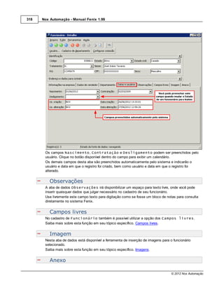 318   Nox Automação - Manual Fenix 1.99




       Os campos Nascimento, Contratação e Desligamento podem ser preenchidos pelo
       usuário. Clique no botão disponível dentro do campo para exibir um calendário.
       Os demais campos desta aba são preenchidos automaticamente pelo sistema e indicarão o
       usuário e data em que o registro foi criado, bem como usuário e data em que o registro foi
       alterado.


          Observações
       A aba de dados Observações irá disponibilizar um espaço para texto livre, onde você pode
       inserir quaisquer dados que julgar necessário no cadastro de seu funcionário.
       Use livremente este campo texto para digitação como se fosse um bloco de notas para consulta
       diretamente no sistema Fenix.


          Campos livres
       No cadastro de Funcionário também é possível utilizar a opção dos Campos livres.
       Saiba mais sobre esta função em seu tópico específico. Campos livres.


          Imagem
       Nesta aba de dados está disponível a ferramenta de inserção de imagens para o funcionário
       selecionado.
       Saiba mais sobre esta função em seu tópico específico. Imagens.


          Anexo

                                                                                    © 2012 Nox Automação
 