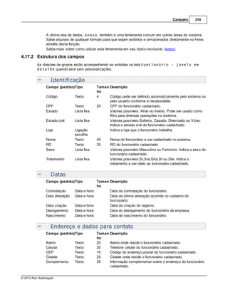 Cadastro     319



               A última aba de dados, Anexo, também é uma ferramenta comum em outras áreas do sistema.
               Salve arquivos de qualquer formato para que sejam exibidos e armazenados diretamente no Fenix
               através desta função.
               Saiba mais sobre como utilizar esta ferramenta em seu tópico exclusivo: Anexo.

4.17.2 Estrutura dos campos
         As divisões de grupos estão acompanhando as exibidas na tela Funcionário - janela em
         detalhe quando está sem personalizações.


                  Identificação
               Campo (padrão)Tipo             Taman Descrição
                                              ho
               Código           Texto         4     Código pode ser definido automaticamente pelo sistema ou
                                                    pelo usuário conforme a necessidade.
               CPF              Texto         25    CPF do funcionário cadastrado.
               Estado           Lista fixa          Valores possíveis: Ativo ou Inativo. Pode ser usado como
                                                    filtro para diversas operações no sistema.
               Estado civil     Lista fixa          Valores possíveis:Solteiro, Casado, Divorciado ou Viúvo.
                                                    Indica o estado civil do funcionário cadastrado.
               Loja             Ligação             Indica a loja que o funcionário trabalha.
                                escolha
               Nome             Texto         45      Nome do funcionário a ser cadastrado no sistema.
               RG               Texto         25      RG do funcionário cadastrado
               Sexo             Lista fixa            Valores possíveis:Masculino ou Feminino. Indica o sexo do
                                                      funcionário cadastrado.
               Tratamento       Lista fixa            Valores possíveis:Sr,Sra,Srta,Dr ou Dra. Indica o
                                                      tratamento a ser dado ao funcionário cadastrado.


                  Datas
               Campo (padrão)Tipo             Taman Descrição
                                              ho
               Contratação      Data e hora         Data da contratação do funcionário.
               Data alteração   Data e hora         Data da última alteração ocorrida no cadastro do
                                                    funcionário.
               Data criação     Data e hora         Data da criação do registro.
               Desligamento     Data e hora         Data do desligamento do funcionário da empresa.
               Nascimento       Data e hora         Data de nascimento do funcionário.


                  Endereço e dados para contato
               Campo (padrão)Tipo             Taman   Descrição
                                              ho
               Bairro           Texto         25      Bairro onde reside o funcionário cadastrado.
               Celular          Texto         20      Telefone celular do funcionário cadastrado.
               CEP              Texto         10      Código do endereço postal do funcionário cadastrado.
               Cidade           Texto         25      Cidade onde reside o funcionário cadastrado.
               Complemento      Texto         25      Informação complementar sobre o endereço do funcionário
                                                      cadastrado.


© 2012 Nox Automação
 