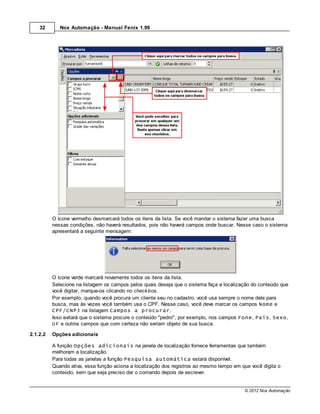 32       Nox Automação - Manual Fenix 1.99




          O ícone vermelho desmarcará todos os itens da lista. Se você mandar o sistema fazer uma busca
          nessas condições, não haverá resultados, pois não haverá campos onde buscar. Nesse caso o sistema
          apresentará a seguinte mensagem:




          O ícone verde marcará novamente todos os itens da lista.
          Selecione na listagem os campos pelos quais deseja que o sistema faça a localização do conteúdo que
          você digitar, marque-os clicando no check box.
          Por exemplo, quando você procura um cliente seu no cadastro, você usa sempre o nome dele para
          busca, mas às vezes você também usa o CPF. Nesse caso, você deve marcar os campos Nome e
          CPF/CNPJ na listagem Campos a procurar.
          Isso evitará que o sistema procure o conteúdo "pedro", por exemplo, nos campos Fone, País, Sexo,
          UF e outros campos que com certeza não seriam objeto de sua busca.

2.1.2.2   Opções adicionais

          A função Opções adicionais na janela de localização fornece ferramentas que também
          melhoram a localização.
          Para todas as janelas a função Pesquisa automática estará disponível.
          Quando ativa, essa função aciona a localização dos registros ao mesmo tempo em que você digita o
          conteúdo, sem que seja preciso dar o comando depois de escrever.


                                                                                          © 2012 Nox Automação
 