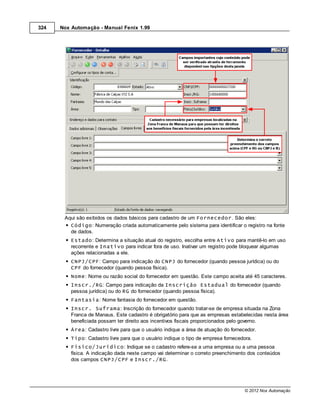 324   Nox Automação - Manual Fenix 1.99




       Aqui são exibidos os dados básicos para cadastro de um Fornecedor. São eles:
         Código: Numeração criada automaticamente pelo sistema para identificar o registro na fonte
         de dados.
          Estado: Determina a situação atual do registro, escolha entre Ativo para mantê-lo em uso
          recorrente e Inativo para indicar fora de uso. Inativar um registro pode bloquear algumas
          ações relacionadas a ele.
          CNPJ/CPF: Campo para indicação do CNPJ do fornecedor (quando pessoa jurídica) ou do
          CPF do fornecedor (quando pessoa física).
          Nome: Nome ou razão social do fornecedor em questão. Este campo aceita até 45 caracteres.
          Inscr./RG: Campo para indicação da Inscrição Estadual do fornecedor (quando
          pessoa jurídica) ou do RG do fornecedor (quando pessoa física).
          Fantasia: Nome fantasia do fornecedor em questão.
          Inscr. Suframa: Inscrição do fornecedor quando tratar-se de empresa situada na Zona
          Franca de Manaus. Este cadastro é obrigatório para que as empresas estabelecidas nesta área
          beneficiada possam ter direito aos incentivos fiscais proporcionados pelo governo.
          Área: Cadastro livre para que o usuário indique a área de atuação do fornecedor.
          Tipo: Cadastro livre para que o usuário indique o tipo de empresa fornecedora.
          Físico/Jurídico: Indique se o cadastro refere-se a uma empresa ou a uma pessoa
          física. A indicação dada neste campo vai determinar o correto preenchimento dos conteúdos
          dos campos CNPJ/CPF e Inscr./RG.




                                                                                     © 2012 Nox Automação
 