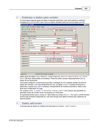 Cadastro     325




                  Endereço e dados para contato
               O nome deste segundo grupo de dados é bastante explicativo, aqui você indicará o endereço
               completo do Fornecedor bem como os dados utilizados para sua comunicação com ele.




               Neste grupo de dados, Rua, Número, Complemento, Bairro, Município, UF, CEP e
               País são itens relacionados ao endereço. Preencha estes campos adequadamente com os
               dados de seu fornecedor.
               Você pode configurar o sistema para que faça a validação do CEP digitado através da base de
               dados dos Correios, com essa ferramenta em uso, ao digitar o CEP, o sistema irá procurar e
               preencher o campo Rua com o endereço correspondente de maneira automática. Saiba como
               fazer esta configuração em Loja.
               Os campos Fone 1, Fone 2, Celular, Fax e e-mail são campos que guardarão os
               possíveis meios de contato entre sua empresa e o fornecedor.
               É importante lembrar que o campo UF deve indicar ao campo Inscr./RG qual o correto formato
               da Inscrição Estadual cadastrada ali, mas essa função será válida somente para cadastros de
               pessoa jurídica.


                  Dados adicionais
               A primeira aba de dados do cadastro de fornecedor é a Dados adicionais.




© 2012 Nox Automação
 