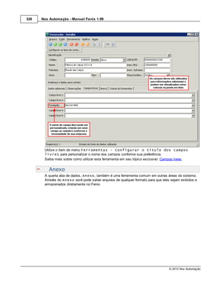 328   Nox Automação - Manual Fenix 1.99




       Utilize o item de menu Ferramentas - Configurar o título dos campos
       livres para personalizar o nome dos campos conforme sua preferência.
       Saiba mais sobre como utilizar esta ferramenta em seu tópico exclusivo: Campos livres.


          Anexo
       A quarta aba de dados, Anexo, também é uma ferramenta comum em outras áreas do sistema.
       Através do Anexo você pode salvar arquivos de qualquer formato para que eles sejam exibidos e
       armazenados diretamente no Fenix.




                                                                                  © 2012 Nox Automação
 