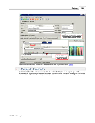 Cadastro   329




               Saiba mais sobre como utilizar esta ferramenta em seu tópico exclusivo: Anexo.


                  Contas do fornecedor
               A última aba de dados armazena as contas bancárias do Fornecedor, para que você
               mantenha um registro organizado destes dados tão importantes para suas transações comerciais.




© 2012 Nox Automação
 